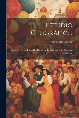 Estudio Geográfico: Histórico Y Estadístico Del Cantón Y De La Ciudad De Orizaba, Volume 1...