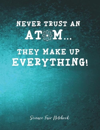 Never Trust An Atom They Make Up Everything Science Fair Notebook: Research and Lab Experimentation Tracker - Student Science Laboratory Notebook Research Lab Notebook - Science Fair Project Journal - Science Fair P