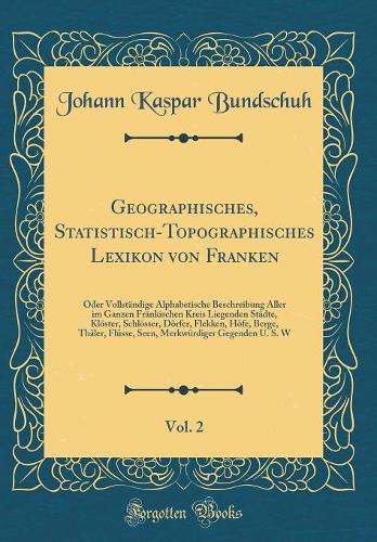 Geographisches, Statistisch-Topographisches Lexikon von Franken, Vol. 2: Oder Vollständige Alphabetische Beschreibung Aller im Ganzen Fränkischen Kreis Liegenden Städte, Klöster, Schlösser, Dörfer, Flekken, Höfe, Berge, Thäler, Flüsse, Seen, Merkwü