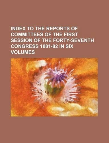 Index to the Reports of Committees of the First Session of the Forty-Seventh Congress 1881-82 in Six Volumes