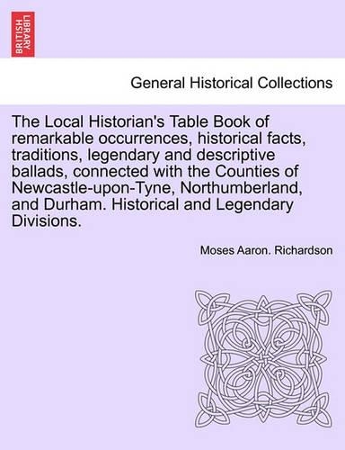 The Local Historian's Table Book of remarkable occurrences, historical facts, traditions, legendary and descriptive ballads, connected with the Counties of Newcastle-upon-Tyne, Northumberland, and Durham. Historical and Legendary Divisions.: (English)