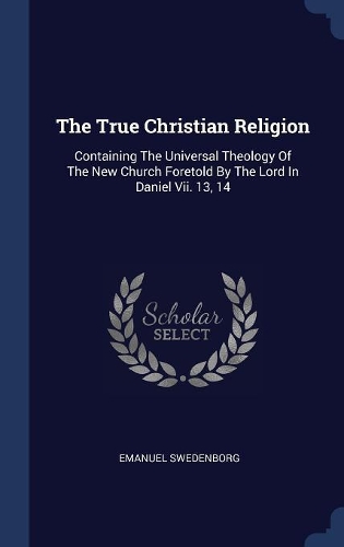 The True Christian Religion: Containing The Universal Theology Of The New Church Foretold By The Lord In Daniel Vii. 13, 14