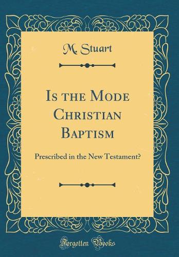 Is the Mode Christian Baptism: Prescribed in the New Testament? (Classic Reprint)