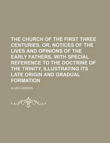 The Church of the First Three Centuries, Or, Notices of the Lives and Opinions of the Early Fathers, with Special Reference to the Doctrine of the Trinity, Illustrating Its Late Origin and Gradual Formation