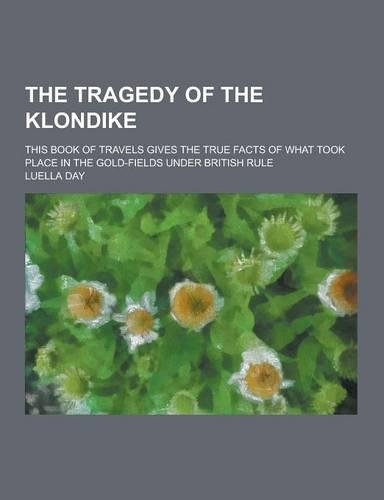 The Tragedy of the Klondike; This Book of Travels Gives the True Facts of What Took Place in the Gold-Fields Under British Rule