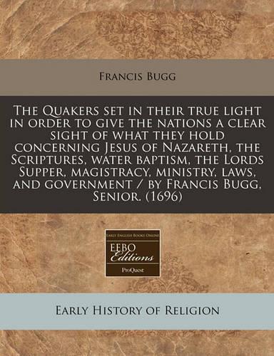 The Quakers Set in Their True Light in Order to Give the Nations a Clear Sight of What They Hold Concerning Jesus of Nazareth, the Scriptures, Water Baptism, the Lords Supper, Magistracy, Ministry, Laws, and Government / By Francis Bugg, Senior. (1