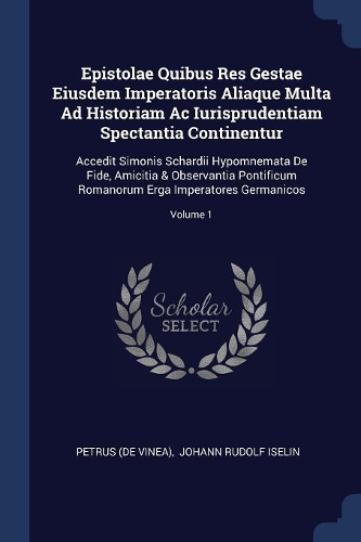 Epistolae Quibus Res Gestae Eiusdem Imperatoris Aliaque Multa Ad Historiam Ac Iurisprudentiam Spectantia Continentur: Accedit Simonis Schardii Hypomnemata De Fide, Amicitia & Observantia Pontificum Romanorum Erga Imperatores Germanicos; Volume 1
