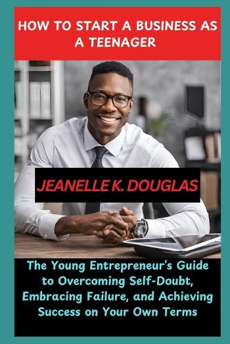 How to Start a Business as a Teenager: The Young Entrepreneur's Guide to Overcoming Self-Doubt, Embracing Failure, and Achieving Success on Your Own Terms