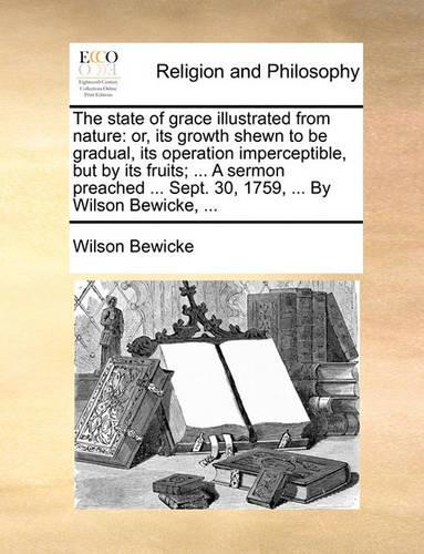 The State of Grace Illustrated from Nature: Or, Its Growth Shewn to Be Gradual, Its Operation Imperceptible, But by Its Fruits; ... a Sermon Preached ... Sept. 30, 1759, ... by Wilson Bewicke,(English)