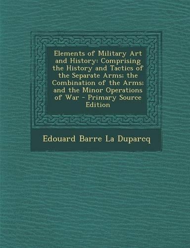 Elements of Military Art and History: Comprising the History and Tactics of the Separate Arms; The Combination of the Arms; And the Minor Operations O(English)