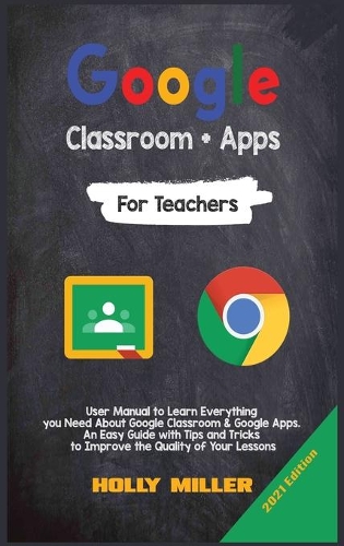 Google Classroom + Google Apps: 2021 Edition. For Teachers. User Manual to Learn Everything you Need About Google Classroom. An Easy Guide with Tips and Tricks to Improve the Quali