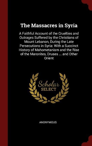 The Massacres in Syria: A Faithful Account of the Cruelties and Outrages Suffered by the Christians of Mount Lebanon, During the Late Persecutions in Syria: With a Succinct