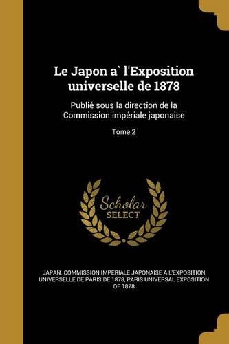 Le Japon A L'Exposition Universelle de 1878: Publie Sous La Direction de La Commission Impe Riale Japonaise; Tome 2(French)