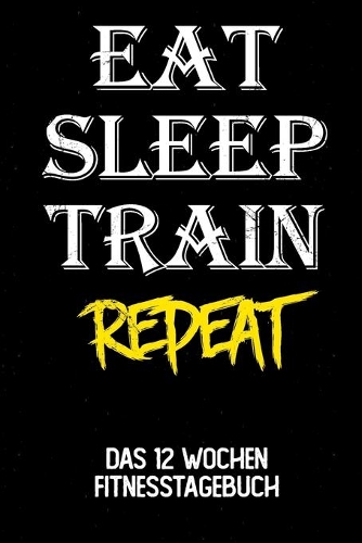 Eat Sleep Train Repeat: Das 12 Wochen Fitnesstagebuch - Für Krafttraining und Ausdauer - Notiere deine Erfolge und Ziele - Tagebuch als Geschenk Motivation - 12 Wochen Plan