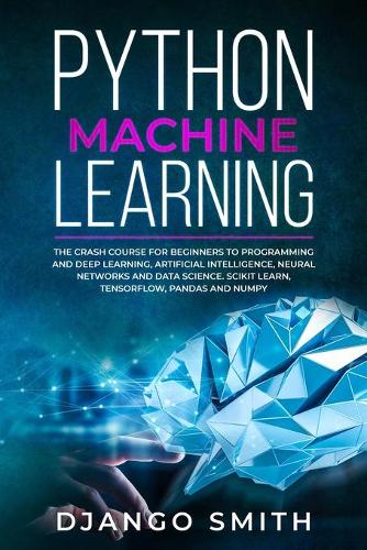 Python Machine Learning: The Crash Course for Beginners to Programming and Deep Learning, Artificial Intelligence, Neural Networks and Data Science. Scikit Learn, Tensorflow