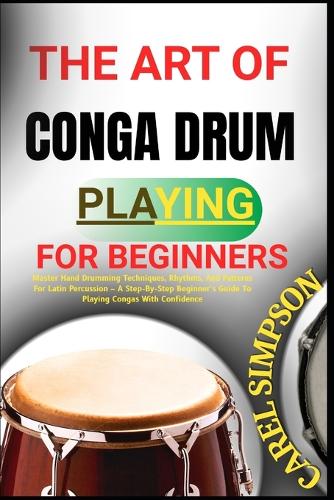 The Art of Conga Drum Playing for Beginners: Master Hand Drumming Techniques, Rhythms, And Patterns For Latin Percussion - A Step-By-Step Beginner's Guide To Playing Congas With Confidence