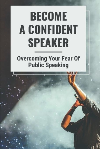 Become A Confident Speaker: Overcoming Your Fear Of Public Speaking: How To Be Confident In Public Speaking