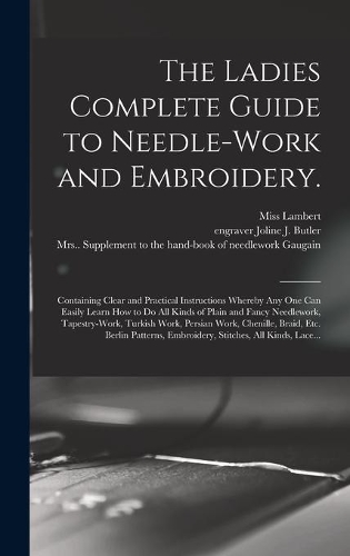 The Ladies Complete Guide to Needle-work and Embroidery.: Containing Clear and Practical Instructions Whereby Any One Can Easily Learn How to Do All Kinds of Plain and Fancy Needlework, Tapestry-work, Turki