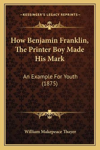How Benjamin Franklin, The Printer Boy Made His Mark: An Example For Youth (1875)(English)