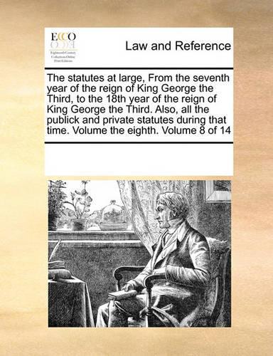 The statutes at large, From the seventh year of the reign of King George the Third, to the 18th year of the reign of King George the Third. Also, all the publick and private statutes during that time. Volume the eighth. Volume 8 of 14: (English)