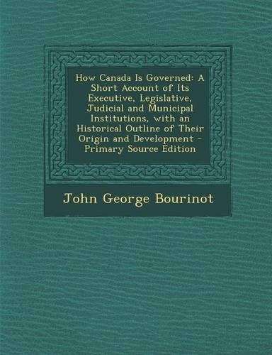 How Canada Is Governed: A Short Account of Its Executive, Legislative, Judicial and Municipal Institutions, with an Historical Outline of Thei