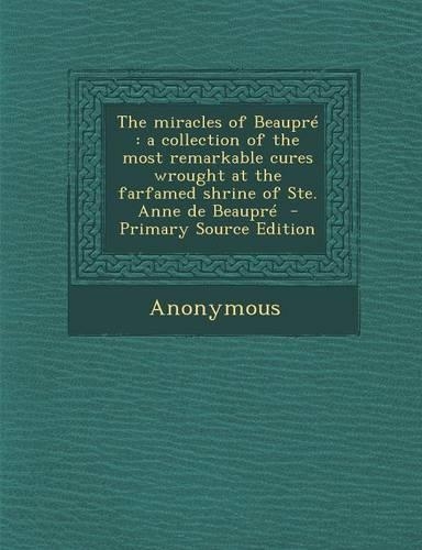 The Miracles of Beaupre: A Collection of the Most Remarkable Cures Wrought at the Farfamed Shrine of Ste. Anne de Beaupre