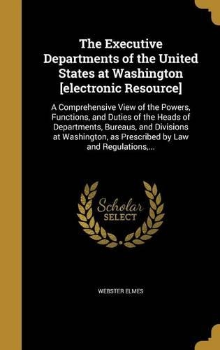The Executive Departments of the United States at Washington [electronic Resource]: A Comprehensive View of the Powers, Functions, and Duties of the Heads of Departments, Bureaus, and Divisions at Washington, as Prescribed by Law an