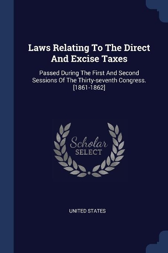 Laws Relating To The Direct And Excise Taxes: Passed During The First And Second Sessions Of The Thirty-seventh Congress. [1861-1862]