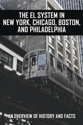 The EL System In New York, Chicago, Boston, And Philadelphia: An Overview Of History And Facts: Railroading Books
