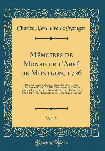 Mémoires de Monsieur l'Abbé de Montgon, 1726, Vol. 2: Publies par Lui-Même, Contenant les Différentes Négociations Dont IL A Été Chargé dans les Cours de France, d'Espagne, Et de Portugal; Et Divers Événements Qui Sont Arrivés Depuis l'Année 1725,