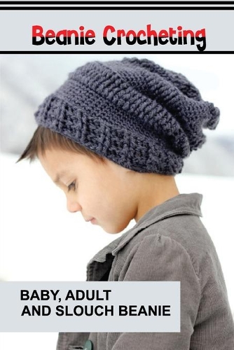 Beanie Crocheting: Baby, Adult And Slouch Beanie: How To Crochet A Complete Guide For Absolute Beginners