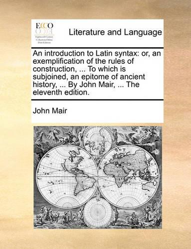 An Introduction to Latin Syntax: Or, an Exemplification of the Rules of Construction, ... to Which Is Subjoined, an Epitome of Ancient History, ... by John Mair, ... the Eleventh Ed