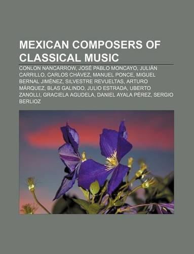 Mexican Composers of Classical Music: Conlon Nancarrow, Jose Pablo Moncayo, Julian Carrillo, Carlos Chavez, Manuel Ponce, Miguel Bernal Jimenez(English)
