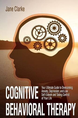 Cognitive Behavioral Therapy: Your Ultimate Guide to Overcoming Anxiety, Depression, and Low Self-Esteem and Taking Control of Your Life