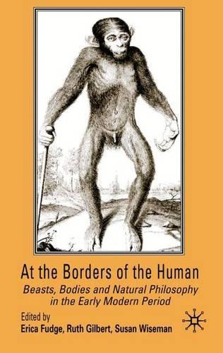 At the Borders of the Human: Beasts, Bodies and Natural Philosophy in the Early Modern Period