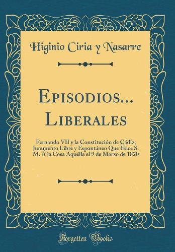 Episodios... Liberales: Fernando VII y la Constitución de Cádiz; Juramento Libre y Espontáneo Que Hace S. M. Á la Cosa Aquélla el 9 de Marzo de 1820 (Classic Reprint)