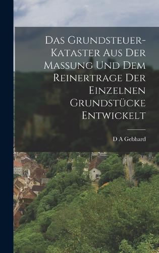 Das Grundsteuer-Kataster aus der Massung und dem Reinertrage der einzelnen Grundstücke entwickelt