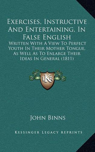 Exercises, Instructive And Entertaining, In False English: Written With A View To Perfect Youth In Their Mother Tongue, As Well As To Enlarge Their Ideas In General (1811)
