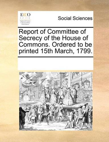 Report of Committee of Secrecy of the House of Commons. Ordered to be printed 15th March, 1799.