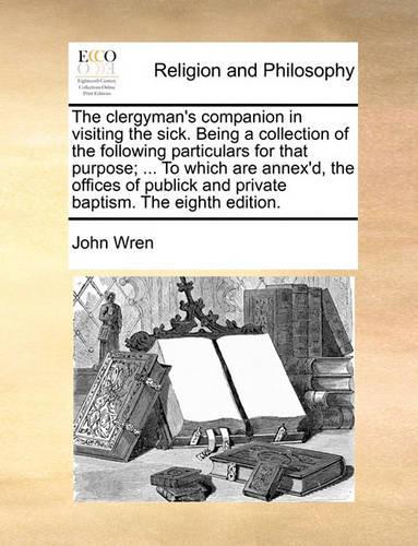 The Clergyman's Companion in Visiting the Sick. Being a Collection of the Following Particulars for That Purpose; ... to Which Are Annex'd, the Offices of Publick and Private Baptism. the Eighth Edition.: (English)