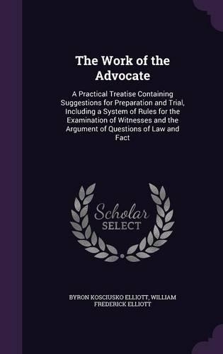 The Work of the Advocate: A Practical Treatise Containing Suggestions for Preparation and Trial, Including a System of Rules for the Examination of Witnesses and the Argument(English)