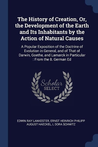 The History of Creation, Or, the Development of the Earth and Its Inhabitants by the Action of Natural Causes: A Popular Exposition of the Doctrine of Evolution in General, and of That of Darwin, Goethe, and Lamarck in Particular: From the 8. German Ed
