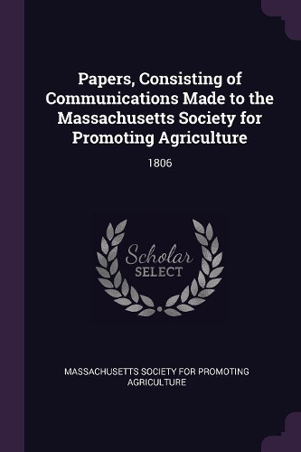 Papers, Consisting of Communications Made to the Massachusetts Society for Promoting Agriculture