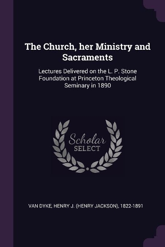 The Church, Her Ministry and Sacraments: Lectures Delivered on the L. P. Stone Foundation at Princeton Theological Seminary in 1890