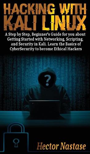 Hacking With Kali Linux: A Step by Step, Beginner's Guide to Getting Started with Networking, Scripting, and Security in Kali. Learn the Basics of CyberSecurity to become Et