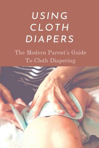 Using Cloth Diapers: The Modern Parent's Guide To Cloth Diapering: Step By Step How To Use Cloth Diapers