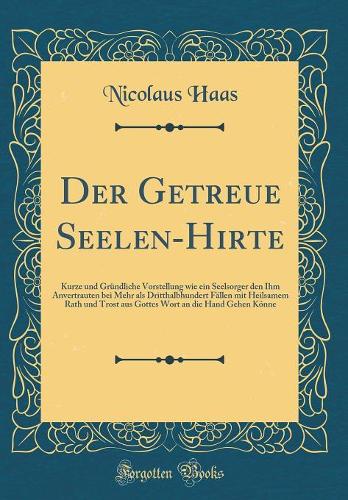 Der Getreue Seelen-Hirte: Kurze und Gründliche Vorstellung wie ein Seelsorger den Ihm Anvertrauten bei Mehr als Dritthalbhundert Fällen mit Heilsamem Rath und Trost aus Gottes Wort an die Hand Gehen Könne (Classic Reprint)