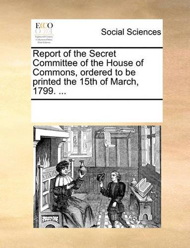 Report of the Secret Committee of the House of Commons, Ordered to Be Printed the 15th of March, 1799. ...