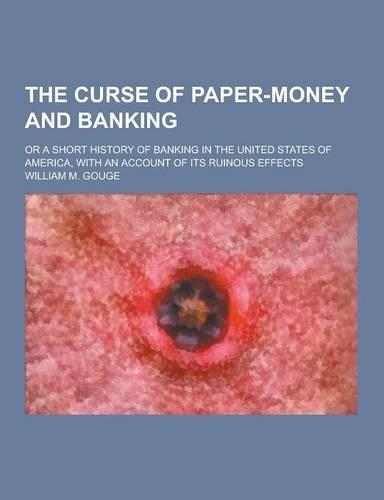 The Curse of Paper-Money and Banking; Or a Short History of Banking in the United States of America, with an Account of Its Ruinous Effects