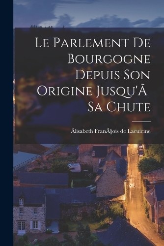 Le Parlement de Bourgogne Depuis Son Origine Jusqu'Ã Sa Chute